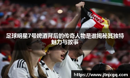 足球明星7号啤酒背后的传奇人物是谁揭秘其独特魅力与故事